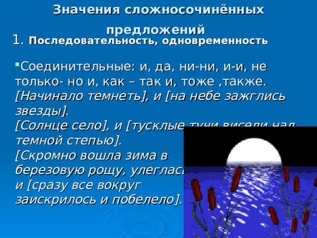 Значения сложносочинённых предложений  1. Последовательность, одновременность Соединительные: и, да, ни-ни, и-и, не только- но и, как – так и, тоже ,также. [ Начинало темнеть ] , и [ на небе зажглись звезды ] . [ Солнце село ] , и [ тусклые тучи висели над темной степью ] .  [ Скромно вошла зима в березовую рощу, улеглась ] , и [ сразу все вокруг заискрилось и побелело ] .   