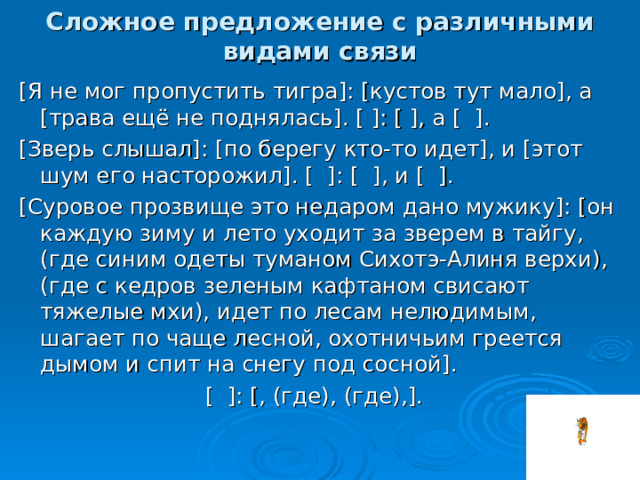 Сложное предложение с различными видами связи [ Я не мог пропустить тигра ] : [ кустов тут мало ] , а [ трава ещё не поднялась ] . [  ] : [  ] , а [  ] . [ Зверь слышал ] : [ по берегу кто-то идет ] , и [ этот шум его насторожил ] . [  ] : [  ] , и [  ] . [ Суровое прозвище это недаром дано мужику ] : [ он каждую зиму и лето уходит за зверем в тайгу, ( где синим одеты туманом Сихотэ-Алиня верхи ) , ( где с кедров зеленым кафтаном свисают тяжелые мхи ) , идет по лесам нелюдимым, шагает по чаще лесной, охотничьим греется дымом и спит на снегу под сосной ] . [  ] : [ , ( где ) , ( где ) , ] . 