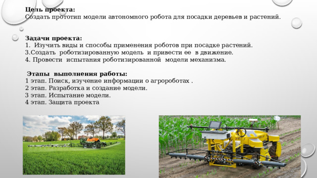 Цель проекта:  Создать прототип модели автономного робота для посадки деревьев и растений.   Задачи проекта: Изучить виды и способы применения роботов при посадке растений. 3.Создать роботизированную модель и привести ее в движение. 4. Провести испытания роботизированной модели механизма.    Этапы выполнения работы: 1 этап. Поиск, изучение информации о агророботах . 2 этап. Разработка и создание модели. 3 этап. Испытание модели. 4 этап. Защита проекта 