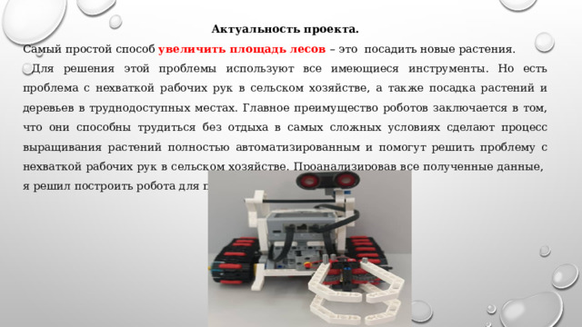 Актуальность проекта. Самый простой способ увеличить площадь лесов – это посадить новые растения.  Для решения этой проблемы используют все имеющиеся инструменты. Но есть проблема с нехваткой рабочих рук в сельском хозяйстве, а также посадка растений и деревьев в труднодоступных местах. Главное преимущество роботов заключается в том, что они способны трудиться без отдыха в самых сложных условиях сделают процесс выращивания растений полностью автоматизированным и помогут решить проблему с нехваткой рабочих рук в сельском хозяйстве. Проанализировав все полученные данные, я решил построить робота для посадки деревьев и растений. 