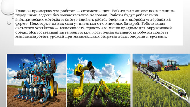  Главное преимущество роботов — автоматизация. Роботы выполняют поставленные перед ними задачи без вмешательства человека. Роботы будут работать на электрических моторах и смогут снизить расход энергии и выбросы углеродов на ферме. Некоторые из них смогут питаться от солнечных батарей. Роботизация сельского хозяйства — возможность сделать его менее вредным для окружающей среды. Искусственный интеллект и круглосуточная активность роботов помогут максимизировать урожай при минимальных затратах воды, энергии и времени.  