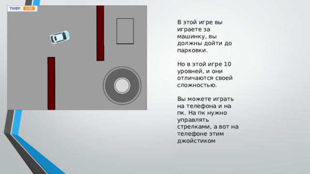 В этой игре вы играете за машинку, вы должны дойти до парковки. Но в этой игре 10 уровней, и они отличаются своей сложностью. Вы можете играть на телефона и на пк. На пк нужно управлять стрелками, а вот на телефоне этим джойстиком 