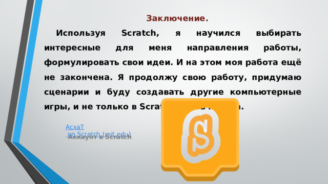Заключение.   Используя Scratch, я научился выбирать интересные для меня направления работы, формулировать свои идеи. И на этом моя работа ещё не закончена. Я продолжу свою работу, придумаю сценарии и буду создавать другие компьютерные игры, и не только в Scratch но и в Python. Аккаунт в Scratch 