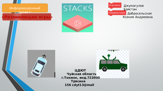 Цель проекта:   1. Изучить язык программирования Scratch .  2. Написать серию интерактивных, развлекательных игр.  3.Провести испытание игр. Задачи проекта:  1. Разработать дизайн игр, карты, миры. 2.Разработать основные алгоритмы управления и программный код. Джумагулов Баястан Информационный проект: Добросельская  Ксения Андреевна «Развивающие игры»      ЦДЮТ ​​  Чуйская область  ​​  г.Токмок, инд.722000 ​​  Трясина   156 cdyt13@mail ​         