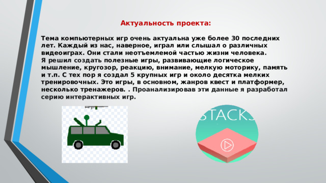 Актуальность проекта:  Тема компьютерных игр очень актуальна уже более 30 последних лет. Каждый из нас, наверное, играл или слышал о различных видеоиграх. Они стали неотъемлемой частью жизни человека . Я решил создать полезные игры, развивающие логическое мышление, кругозор, реакцию, внимание, мелкую моторику, память и т.п. С тех пор я создал 5 крупных игр и около десятка мелких тренировочных. Это игры, в основном, жанров квест и платформер, несколько тренажеров.  . Проанализировав эти данные я разработал серию интерактивных игр. 