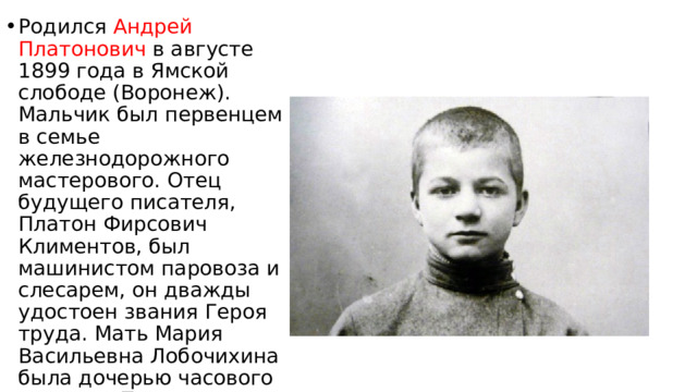 Родился Андрей Платонович в августе 1899 года в Ямской слободе (Воронеж). Мальчик был первенцем в семье железнодорожного мастерового. Отец будущего писателя, Платон Фирсович Климентов, был машинистом паровоза и слесарем, он дважды удостоен звания Героя труда. Мать Мария Васильевна Лобочихина была дочерью часового мастера. После замужества женщина занималась домашним хозяйством. 