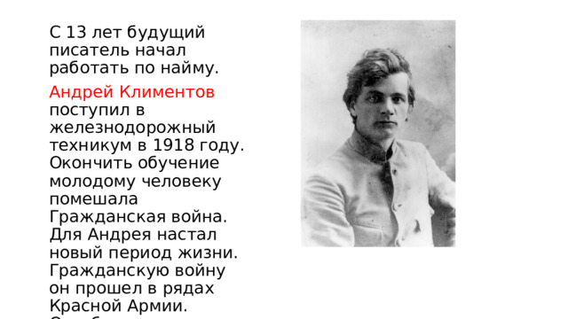 С 13 лет будущий писатель начал работать по найму. Андрей Климентов поступил в железнодорожный техникум в 1918 году. Окончить обучение молодому человеку помешала Гражданская война. Для Андрея настал новый период жизни. Гражданскую войну он прошел в рядах Красной Армии. Октябрьская революция стала для молодого человека толчком к творчеству. 