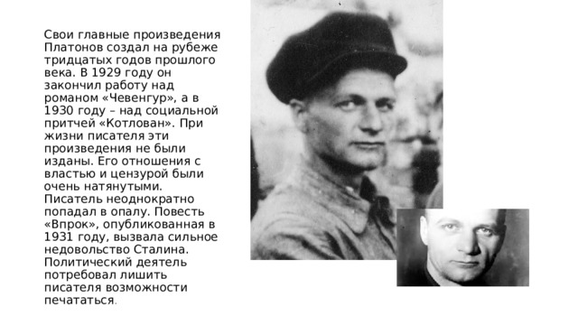Свои главные произведения Платонов создал на рубеже тридцатых годов прошлого века. В 1929 году он закончил работу над романом «Чевенгур», а в 1930 году – над социальной притчей «Котлован». При жизни писателя эти произведения не были изданы. Его отношения с властью и цензурой были очень натянутыми. Писатель неоднократно попадал в опалу. Повесть «Впрок», опубликованная в 1931 году, вызвала сильное недовольство Сталина. Политический деятель потребовал лишить писателя возможности печататься . 