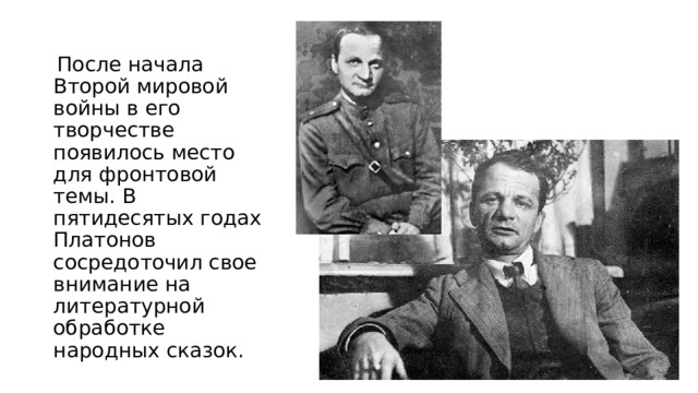  После начала Второй мировой войны в его творчестве появилось место для фронтовой темы. В пятидесятых годах Платонов сосредоточил свое внимание на литературной обработке народных сказок. 