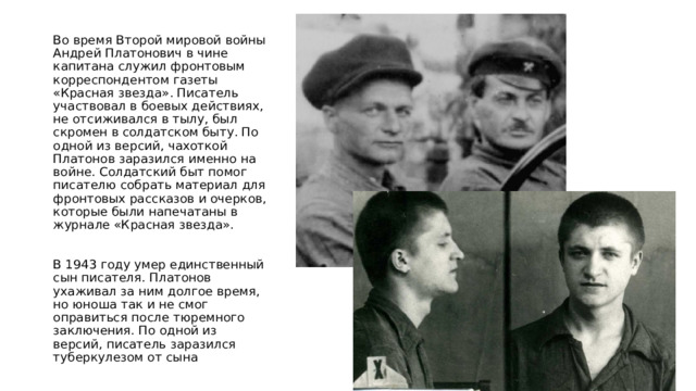 Во время Второй мировой войны Андрей Платонович в чине капитана служил фронтовым корреспондентом газеты «Красная звезда». Писатель участвовал в боевых действиях, не отсиживался в тылу, был скромен в солдатском быту. По одной из версий, чахоткой Платонов заразился именно на войне. Солдатский быт помог писателю собрать материал для фронтовых рассказов и очерков, которые были напечатаны в журнале «Красная звезда». В 1943 году умер единственный сын писателя. Платонов ухаживал за ним долгое время, но юноша так и не смог оправиться после тюремного заключения. По одной из версий, писатель заразился туберкулезом от сына 
