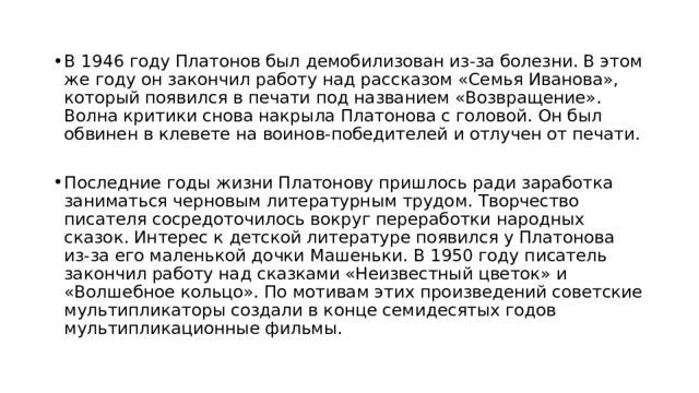 В 1946 году Платонов был демобилизован из-за болезни. В этом же году он закончил работу над рассказом «Семья Иванова», который появился в печати под названием «Возвращение». Волна критики снова накрыла Платонова с головой. Он был обвинен в клевете на воинов-победителей и отлучен от печати. Последние годы жизни Платонову пришлось ради заработка заниматься черновым литературным трудом. Творчество писателя сосредоточилось вокруг переработки народных сказок. Интерес к детской литературе появился у Платонова из-за его маленькой дочки Машеньки. В 1950 году писатель закончил работу над сказками «Неизвестный цветок» и «Волшебное кольцо». По мотивам этих произведений советские мультипликаторы создали в конце семидесятых годов мультипликационные фильмы. 
