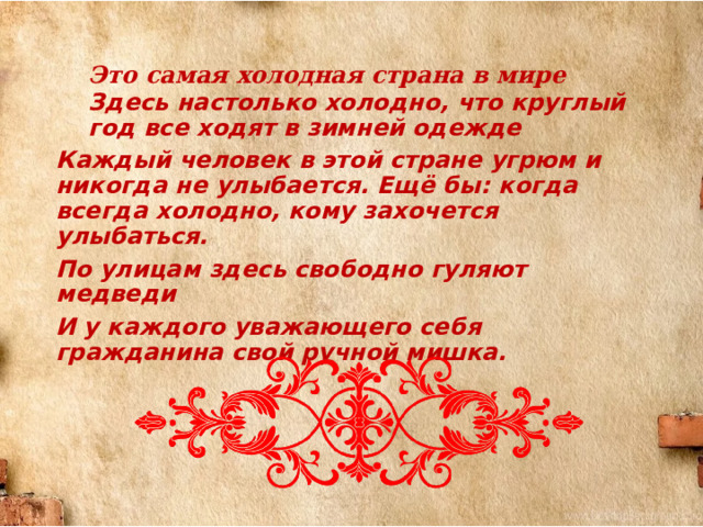 Это  самая  холодная  страна  в  мире Здесь настолько холодно, что круглый год все ходят в зимней одежде Каждый человек в этой стране угрюм и никогда не улыбается. Ещё бы:  когда всегда холодно, кому захочется улыбаться. По улицам здесь свободно гуляют медведи И у каждого уважающего себя гражданина свой ручной мишка. 