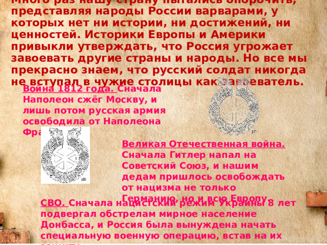 Много раз нашу страну пытались опорочить, представляя народы России варварами, у которых нет ни истории, ни достижений, ни ценностей. Историки Европы и Америки привыкли утверждать, что Россия угрожает завоевать другие страны и народы. Но все мы прекрасно знаем, что русский солдат никогда не вступал в чужие столицы как завоеватель. Война 1812 года. Сначала Наполеон сжёг Москву, и лишь потом русская армия освободила от Наполеона Францию. Великая Отечественная война. Сначала Гитлер напал на Советский Союз, и нашим дедам пришлось освобождать от нацизма не только Германию, но и всю Европу. СВО. Сначала нацистский режим Украины 8 лет подвергал обстрелам мирное население Донбасса, и Россия была вынуждена начать специальную военную операцию, встав на их защиту. 