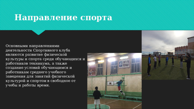 Направление спорта Основными направлениями деятельности Спортивного клуба являются развитие физической культуры и спорта среди обучающихся и работников техникума, а также создание условий обучающимся и работникам среднего учебного заведения для занятий физической культурой и спортом в свободное от учебы и работы время . 