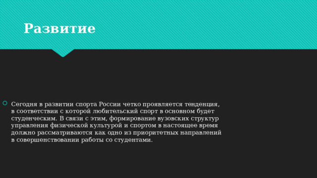 Развитие  Сегодня в развитии спорта России четко проявляется тенденция, в соответствии с которой любительский спорт в основном будет студенческим. В связи с этим, формирование вузовских структур управления физической культурой и спортом в настоящее время должно рассматриваются как одно из приоритетных направлений в совершенствовании работы со студентами.   