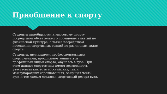 Приобщение к спорту Студенты приобщаются к массовому спорту посредством обязательного посещения занятий по физической культуре, а также посредством посещения спортивных секций по различным видам спорта. Студенты, являющиеся профессиональными спортсменами, продолжают заниматься профильным видом спорта, обучаясь в вузе. При этом данные спортсмены имеют возможность участвовать как во всероссийских, так и международных соревнованиях, защищая честь вуза и тем самым создавая спортивный резерв вуза. 