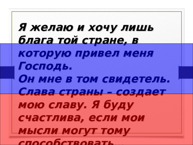 Я желаю и хочу лишь блага той стране, в которую привел меня Господь. Он мне в том свидетель. Слава страны – создает мою славу. Я буду счастлива, если мои мысли могут тому способствовать…  Екатерина II . 