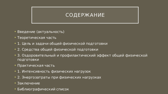 Содержание Введение (актуальность) Теоретическая часть 1. Цель и задачи общей физической подготовки 2. Средства общей физической подготовки 3. Оздоровительный и профилактический эффект общей физической подготовки Практическая часть 1. Интенсивность физических нагрузок 2. Энергозатраты при физических нагрузках Заключение Библиографический список 