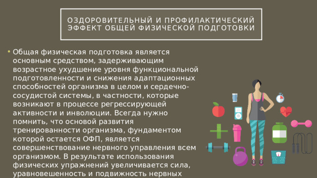 Оздоровительный и профилактический эффект общей физической подготовки Общая физическая подготовка является основным средством, задерживающим возрастное ухудшение уровня функциональной подготовленности и снижения адаптационных способностей организма в целом и сердечно-сосудистой системы, в частности, которые возникают в процессе регрессирующей активности и инволюции. Всегда нужно помнить, что основой развития тренированности организма, фундаментом которой остается ОФП, является совершенствование нервного управления всем организмом. В результате использования физических упражнений увеличивается сила, уравновешенность и подвижность нервных процессов, что ведет к улучшению регуляции функций организма. 