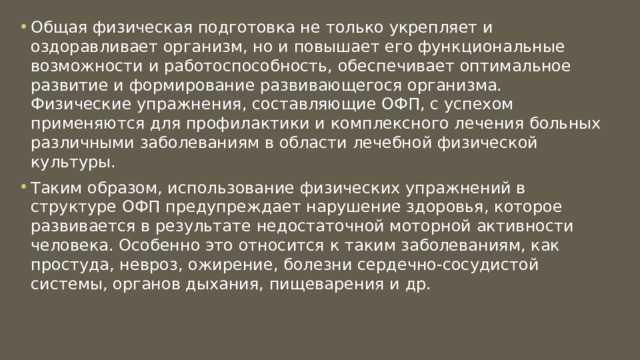 Общая физическая подготовка не только укрепляет и оздоравливает организм, но и повышает его функциональные возможности и работоспособность, обеспечивает оптимальное развитие и формирование развивающегося организма. Физические упражнения, составляющие ОФП, с успехом применяются для профилактики и комплексного лечения больных различными заболеваниям в области лечебной физической культуры. Таким образом, использование физических упражнений в структуре ОФП предупреждает нарушение здоровья, которое развивается в результате недостаточной моторной активности человека. Особенно это относится к таким заболеваниям, как простуда, невроз, ожирение, болезни сердечно-сосудистой системы, органов дыхания, пищеварения и др. 