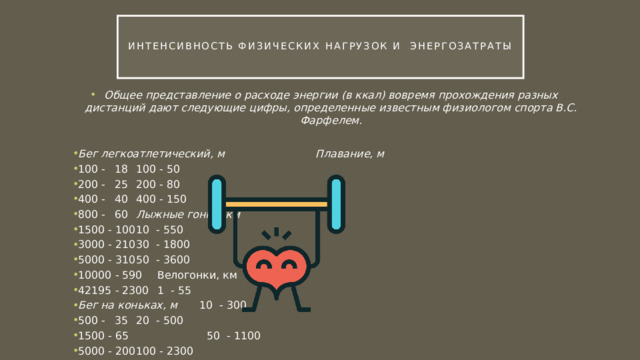  Интенсивность физических нагрузок и Энергозатраты   Общее представление о расходе энергии (в ккал) вовремя прохож­дения разных дистанций дают следующие цифры, определенные из­вестным физиологом спорта B.C. Фарфелем.  Бег легкоатлетический, м      Плавание, м 100 -  18       100 - 50 200 -  25       200 - 80 400 -  40       400 - 150 800 -  60       Лыжные гонки, км 1500 - 100       10 - 550 3000 - 210       30 - 1800 5000 - 310       50 - 3600 10000 - 590       Велогонки, км 42195 - 2300       1 - 55 Бег на коньках, м       10 - 300 500 -  35       20 - 500 1500 - 65       50 - 1100 5000 - 200       100 - 2300 10000 - 410 