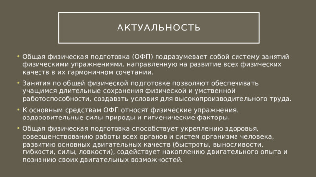 Актуальность Общая физическая подготовка (ОФП) подразумевает собой систему занятий физическими упражнениями, направленную на развитие всех физических качеств в их гармоничном сочетании. Занятия по общей физической подготовке позволяют обеспечивать учащимся длительные сохранения физической и умственной работоспособности, создавать условия для высокопроизводительного труда. К основным средствам ОФП относят физические упражнения, оздоровительные силы природы и гигиенические факторы. Общая физическая подготовка способствует укреплению здоровья, совершенствованию работы всех органов и систем организма человека, развитию основных двигательных качеств (быстроты, выносливости, гибкости, силы, ловкости), содействует накоплению двигательного опыта и познанию своих двигательных возможностей. 