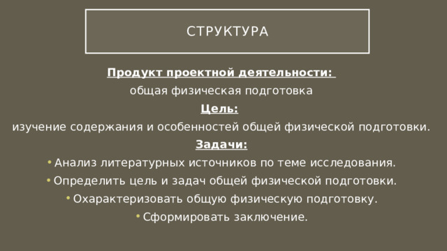 Структура Продукт проектной деятельности:  общая физическая подготовка Цель:  изучение содержания и особенностей общей физической подготовки. Задачи: Анализ литературных источников по теме исследования. Определить цель и задач общей физической подготовки. Охарактеризовать общую физическую подготовку. Сформировать заключение. 