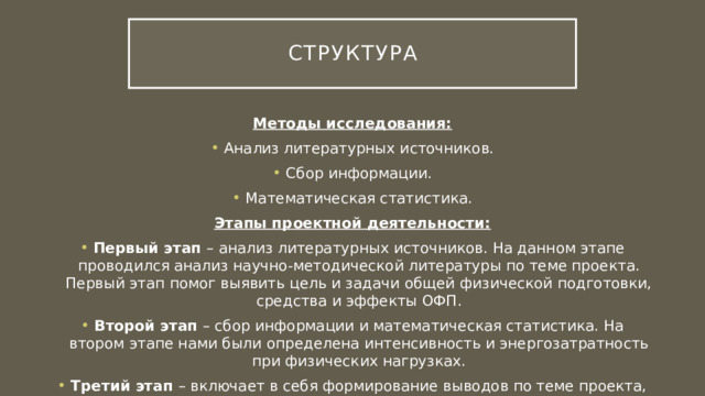 Структура Методы исследования: Анализ литературных источников. Сбор информации. Математическая статистика. Этапы проектной деятельности: Первый этап – анализ литературных источников. На данном этапе проводился анализ научно-методической литературы по теме проекта. Первый этап помог выявить цель и задачи общей физической подготовки, средства и эффекты ОФП. Второй этап – сбор информации и математическая статистика. На втором этапе нами были определена интенсивность и энергозатратность при физических нагрузках. Третий этап – включает в себя формирование выводов по теме проекта, оформление работы. 