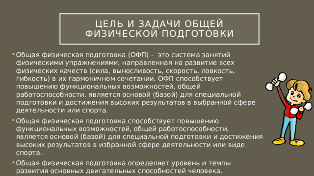 Цель и задачи Общей физической подготовки Общая физическая подготовка (ОФП) - это система занятий физическими упражнениями, направленная на развитие всех физических качеств (сила, выносливость, скорость, ловкость, гибкость) в их гармоничном сочетании. ОФП способствует повышению функциональных возможностей, общей работоспособности, является основой (базой) для специальной подготовки и достижения высоких результатов в выбранной сфере деятельности или спорта. Общая физическая подготовка способствует повышению функциональных возможностей, общей работоспособности, является основой (базой) для специальной подготовки и достижения высоких результатов в избранной сфере деятельности или виде спорта. Общая физическая подготовка определяет уровень и темпы развития основных двигательных способностей человека. 