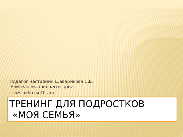 Педагог наставник Шаварикова С.Б.  Учитель высшей категории, стаж работы 40 лет Тренинг для подростков  «моя семья» 