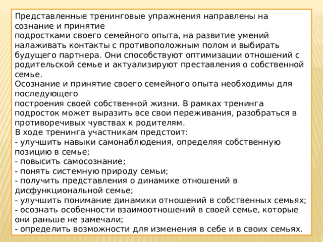 Представленные тренинговые упражнения направлены на сознание и принятие подростками своего семейного опыта, на развитие умений налаживать контакты с противоположным полом и выбирать будущего партнера. Они способствуют оптимизации отношений с родительской семье и актуализируют преставления о собственной семье. Осознание и принятие своего семейного опыта необходимы для последующего построения своей собственной жизни. В рамках тренинга подросток может выразить все свои переживания, разобраться в противоречивых чувствах к родителям. В ходе тренинга участникам предстоит: - улучшить навыки самонаблюдения, определяя собственную позицию в семье; - повысить самосознание; - понять системную природу семьи; - получить представления о динамике отношений в дисфункциональной семье; - улучшить понимание динамики отношений в собственных семьях; - осознать особенности взаимоотношений в своей семье, которые они раньше не замечали; - определить возможности для изменения в себе и в своих семьях. 