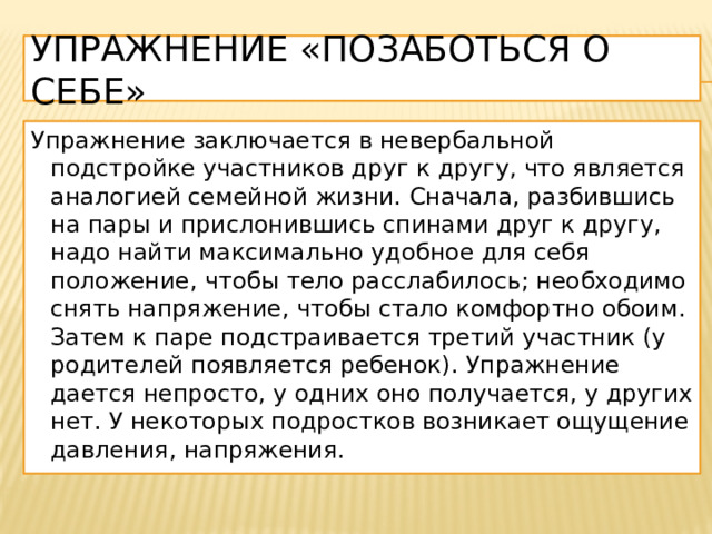 Упражнение «Позаботься о себе» Упражнение заключается в невербальной подстройке участников друг к другу, что является аналогией семейной жизни. Сначала, разбившись на пары и прислонившись спинами друг к другу, надо найти максимально удобное для себя положение, чтобы тело расслабилось; необходимо снять напряжение, чтобы стало комфортно обоим. Затем к паре подстраивается третий участник (у родителей появляется ребенок). Упражнение дается непросто, у одних оно получается, у других нет. У некоторых подростков возникает ощущение давления, напряжения. 