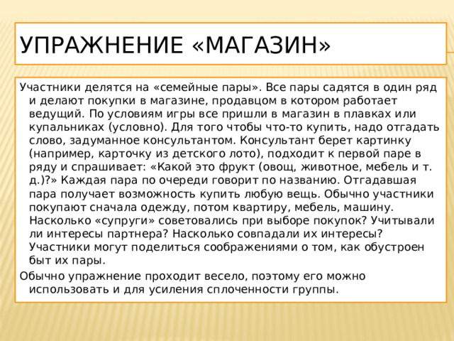 Упражнение «Магазин» Участники делятся на «семейные пары». Все пары садятся в один ряд и делают покупки в магазине, продавцом в котором работает ведущий. По условиям игры все пришли в магазин в плавках или купальниках (условно). Для того чтобы что-то купить, надо отгадать слово, задуманное консультантом. Консультант берет картинку (например, карточку из детского лото), подходит к первой паре в ряду и спрашивает: «Какой это фрукт (овощ, животное, мебель и т. д.)?» Каждая пара по очереди говорит по названию. Отгадавшая пара получает возможность купить любую вещь. Обычно участники покупают сначала одежду, потом квартиру, мебель, машину. Насколько «супруги» советовались при выборе покупок? Учитывали ли интересы партнера? Насколько совпадали их интересы? Участники могут поделиться соображениями о том, как обустроен быт их пары. Обычно упражнение проходит весело, поэтому его можно использовать и для усиления сплоченности группы. 