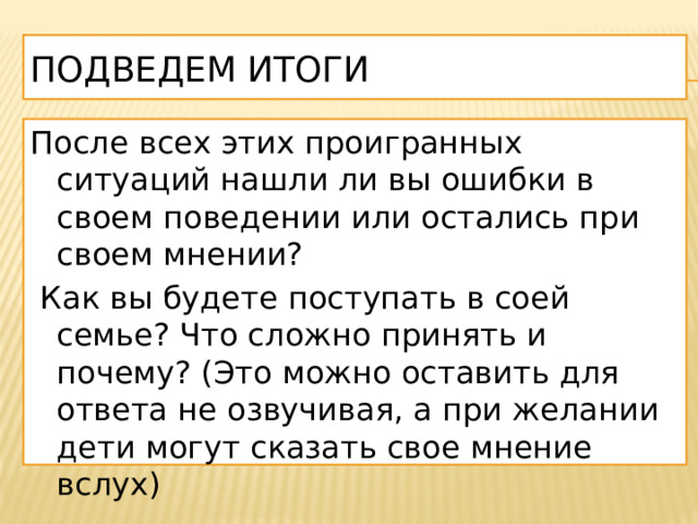 Подведем итоги После всех этих проигранных ситуаций нашли ли вы ошибки в своем поведении или остались при своем мнении?  Как вы будете поступать в соей семье? Что сложно принять и почему? (Это можно оставить для ответа не озвучивая, а при желании дети могут сказать свое мнение вслух) 