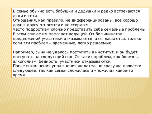 В семье обычно есть бабушки и дедушки и редко встречаются дяди и тети. Отношения, как правило, не дифференцированы, все хорошо друг к другу относятся и не ссорятся. Часто подросткам сложно представить себе семейные проблемы. В этом случае им помогает ведущий. От большинства предложений участники отказываются, а соглашаются, только если эти проблемы временные, легко решаемые. Например, сыну не удалось поступить в институт, и он будет поступать на следующий год. От таких проблем, как болезнь, алкоголизм, бедность, участники отказываются. После выполнения упражнения желательно сразу же провести следующее, так как семья сложилась и «пожила» какое-то время. 