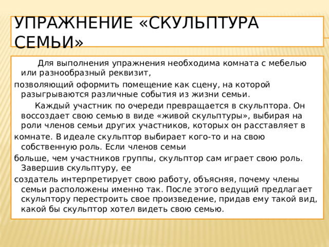 Упражнение «Скульптура семьи»  Для выполнения упражнения необходима комната с мебелью или разнообразный реквизит, позволяющий оформить помещение как сцену, на которой разыгрываются различные события из жизни семьи.  Каждый участник по очереди превращается в скульптора. Он воссоздает свою семью в виде «живой скульптуры», выбирая на роли членов семьи других участников, которых он расставляет в комнате. В идеале скульптор выбирает кого-то и на свою собственную роль. Если членов семьи больше, чем участников группы, скульптор сам играет свою роль. Завершив скульптуру, ее создатель интерпретирует свою работу, объясняя, почему члены семьи расположены именно так. После этого ведущий предлагает скульптору перестроить свое произведение, придав ему такой вид, какой бы скульптор хотел видеть свою семью. 