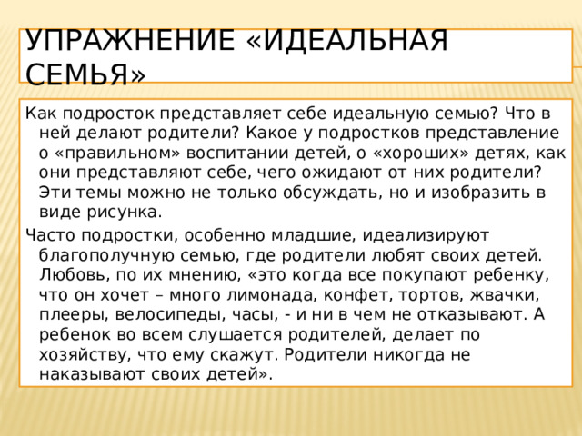 Упражнение «Идеальная семья» Как подросток представляет себе идеальную семью? Что в ней делают родители? Какое у подростков представление о «правильном» воспитании детей, о «хороших» детях, как они представляют себе, чего ожидают от них родители? Эти темы можно не только обсуждать, но и изобразить в виде рисунка. Часто подростки, особенно младшие, идеализируют благополучную семью, где родители любят своих детей. Любовь, по их мнению, «это когда все покупают ребенку, что он хочет – много лимонада, конфет, тортов, жвачки, плееры, велосипеды, часы, - и ни в чем не отказывают. А ребенок во всем слушается родителей, делает по хозяйству, что ему скажут. Родители никогда не наказывают своих детей». 