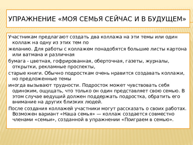 Упражнение «Моя семья сейчас и в будущем» Участникам предлагают создать два коллажа на эти темы или один коллаж на одну из этих тем по желанию. Для работы с коллажем понадобятся большие листы картона или ватмана и различная бумага - цветная, гофрированная, оберточная, газеты, журналы, открытки, рекламные проспекты, старые книги. Обычно подросткам очень нравится создавать коллажи, но предложенные темы иногда вызывают трудности. Подросток может чувствовать себя одиноким, ощущать, что только он один представляет свою семью. В этом случае ведущий должен поддержать подростка, обратить его внимание на других близких людей. После создания коллажей участники могут рассказать о своих работах. Возможен вариант «Наша семья» — коллаж создается совместно членами «семьи», созданной в упражнении «Поиграем в семью». 