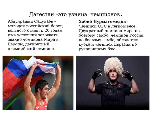 Дагестан –это узница чемпионов . Абдулрашид Садулаев – молодой российский борец вольного стиля, к 20 годам уже успевший завоевать звание чемпиона Мира и Европы, двукратный олимпийский чемпион. Хабиб   Нурмагомедов  - Чемпион UFC в легком весе. Двукратный чемпион мира по боевому самбо, чемпион России по боевому самбо, обладатель кубка и чемпион Евразии по рукопашному бою.  
