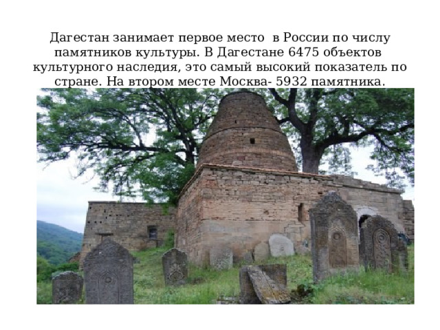   Дагестан занимает первое место в России по числу памятников культуры. В Дагестане 6475 объектов культурного наследия, это самый высокий показатель по стране. На втором месте Москва- 5932 памятника . 
