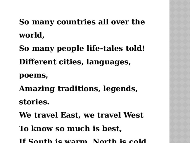 So many countries all over the world, So many people life-tales told! Different cities, languages, poems, Amazing traditions, legends, stories. We travel East, we travel West To know so much is best, If South is warm, North is cold, We start our trip and off we go! 