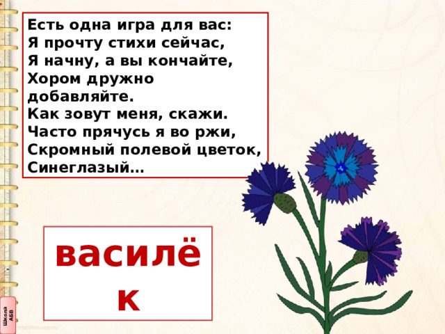 Есть одна игра для вас:  Я прочту стихи сейчас,  Я начну, а вы кончайте,  Хором дружно добавляйте. Как зовут меня, скажи.  Часто прячусь я во ржи,  Скромный полевой цветок,  Синеглазый… василёк 