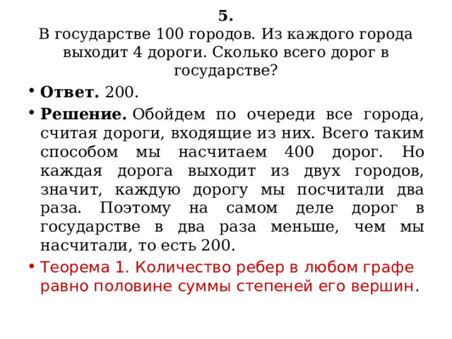 5.  В государстве 100 городов. Из каждого города выходит 4 дороги. Сколько всего дорог в государстве? Ответ.  200. Решение.  Обойдем по очереди все города, считая дороги, входящие из них. Всего таким способом мы насчитаем 400 дорог. Но каждая дорога выходит из двух городов, значит, каждую дорогу мы посчитали два раза. Поэтому на самом деле дорог в государстве в два раза меньше, чем мы насчитали, то есть 200. Теорема 1. Количество ребер в любом графе равно половине суммы степеней его вершин . 