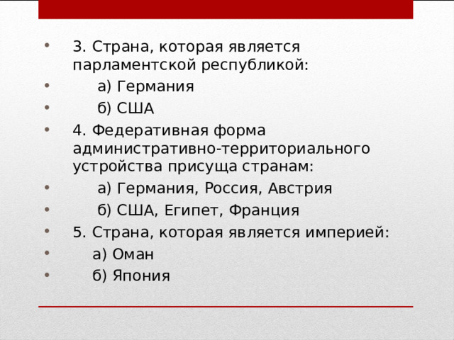 3. Страна, которая является парламентской республикой:  а) Германия  б) США 4. Федеративная форма административно-территориального устройства присуща странам:  а) Германия, Россия, Австрия  б) США, Египет, Франция 5. Страна, которая является империей:  а) Оман  б) Япония 