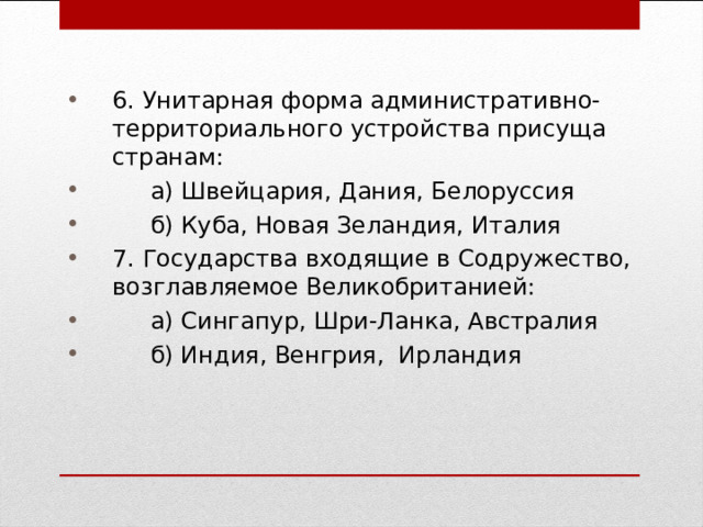 6. Унитарная форма административно-территориального устройства присуща странам:  а) Швейцария, Дания, Белоруссия  б) Куба, Новая Зеландия, Италия 7. Государства входящие в Содружество, возглавляемое Великобританией:  а) Сингапур, Шри-Ланка, Австралия  б) Индия, Венгрия, Ирландия 