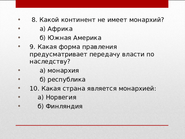  8. Какой континент не имеет монархий?  а) Африка  б) Южная Америка 9. Какая форма правления предусматривает передачу власти по наследству?  а) монархия  б) республика 10. Какая страна является монархией:  а) Норвегия  б) Финляндия 