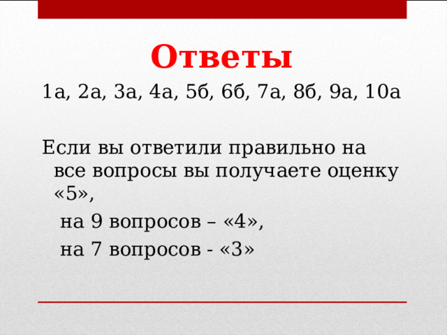 Ответы 1а, 2а, 3а, 4а, 5б, 6б, 7а, 8б, 9а, 10а Если вы ответили правильно на все вопросы вы получаете оценку «5»,  на 9 вопросов – «4»,  на 7 вопросов - «3» 