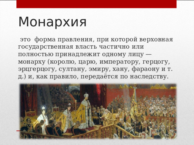 Монархия  это форма правления, при которой верховная государственная власть частично или полностью принадлежит одному лицу — монарху (королю, царю, императору, герцогу, эрцгерцогу, султану, эмиру, хану, фараону и т. д.) и, как правило, передаётся по наследству. 