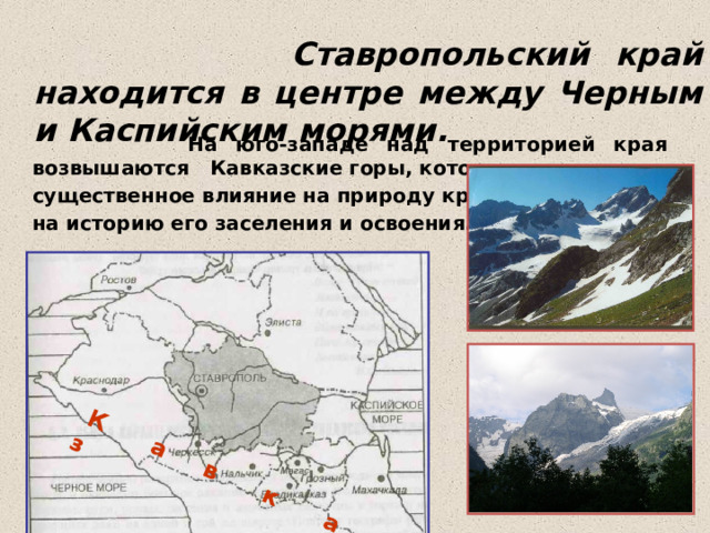   Ставропольский край находится в центре между Черным и Каспийским морями.  К а в к а з  На юго-западе над территорией края возвышаются Кавказские горы, которые оказывают существенное влияние на природу края и на историю его заселения и освоения. 
