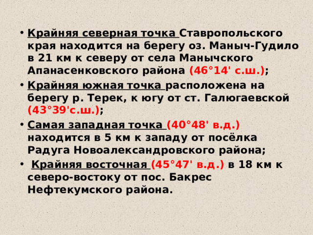 Крайняя северная точка Ставропольского края находится на берегу оз. Маныч-Гудило в 21 км к северу от села Манычского Апанасенковского района (46°14' с.ш.) ;  Крайняя южная точка расположена на берегу р. Терек, к югу от ст. Галюгаевской (43°39'с.ш.) ;  Самая западная точка (40°48' в.д.) находится в 5 км к западу от посёлка Радуга Новоалександровского района;  Крайняя восточная (45°47' в.д.) в 18 км к северо-востоку от пос. Бакрес Нефтекумского района. 
